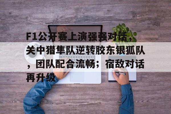 关于F1公开赛上演强强对话，关中猎隼队逆转胶东银狐队，团队配合流畅；宿敌对话再升级的信息